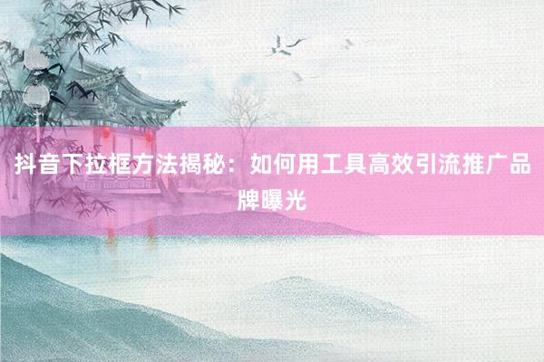 抖音下拉框方法揭秘：如何用工具高效引流推广品牌曝光