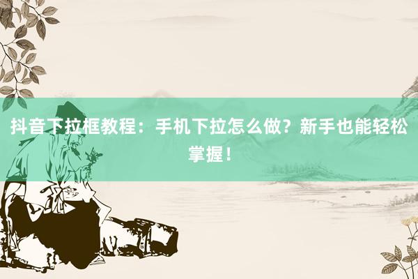 抖音下拉框教程：手机下拉怎么做？新手也能轻松掌握！