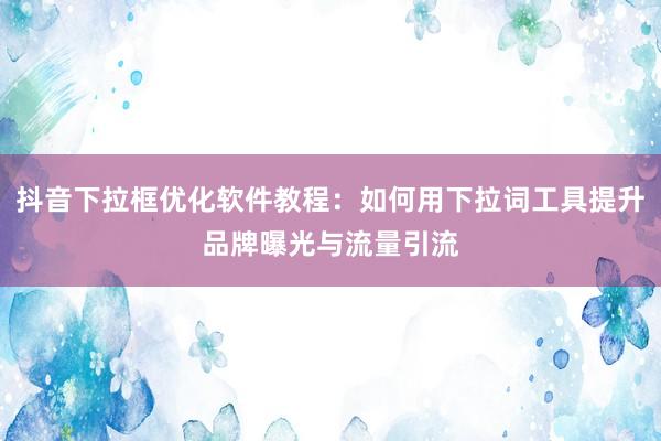 抖音下拉框优化软件教程：如何用下拉词工具提升品牌曝光与流量引流