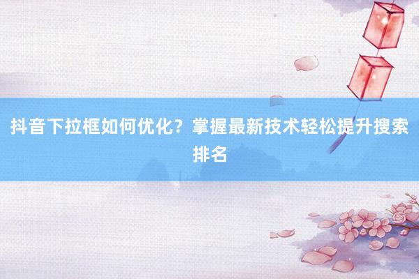 抖音下拉框如何优化？掌握最新技术轻松提升搜索排名