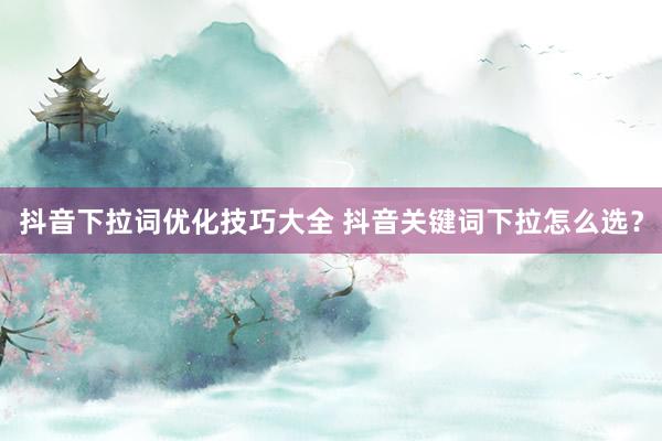 抖音下拉词优化技巧大全 抖音关键词下拉怎么选？