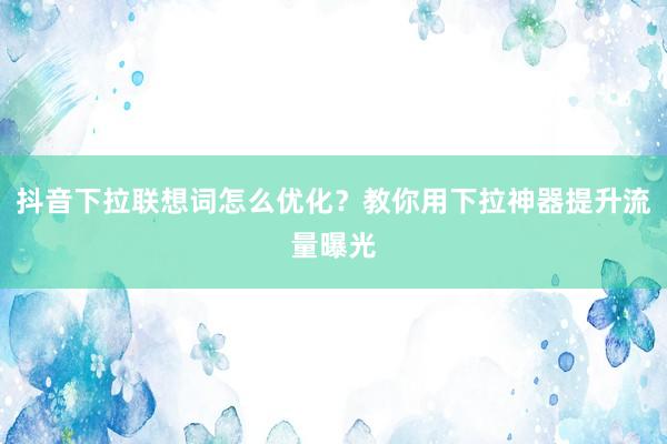 抖音下拉联想词怎么优化？教你用下拉神器提升流量曝光