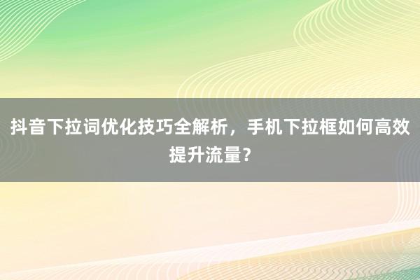 抖音下拉词优化技巧全解析，手机下拉框如何高效提升流量？