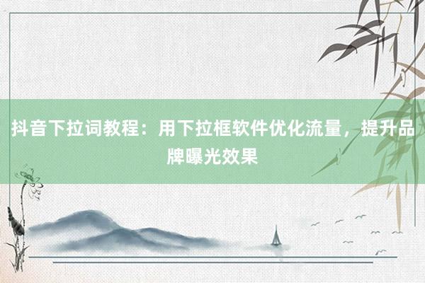抖音下拉词教程：用下拉框软件优化流量，提升品牌曝光效果