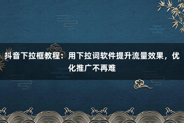 抖音下拉框教程：用下拉词软件提升流量效果，优化推广不再难