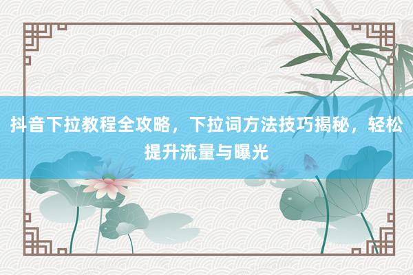 抖音下拉教程全攻略，下拉词方法技巧揭秘，轻松提升流量与曝光