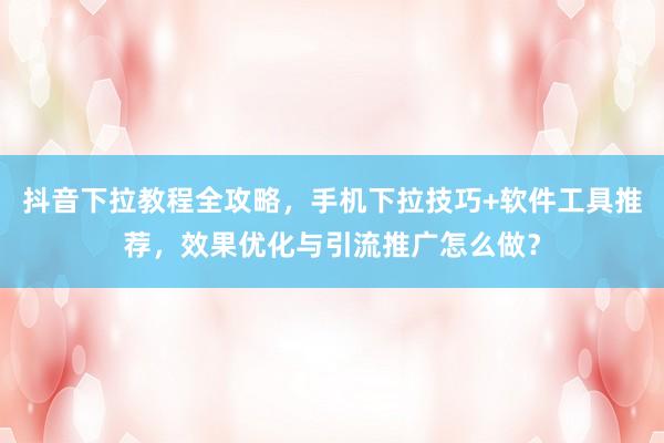抖音下拉教程全攻略，手机下拉技巧+软件工具推荐，效果优化与引流推广怎么做？