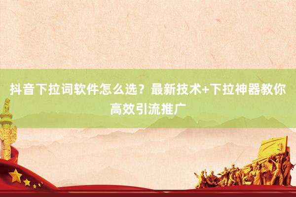 抖音下拉词软件怎么选？最新技术+下拉神器教你高效引流推广