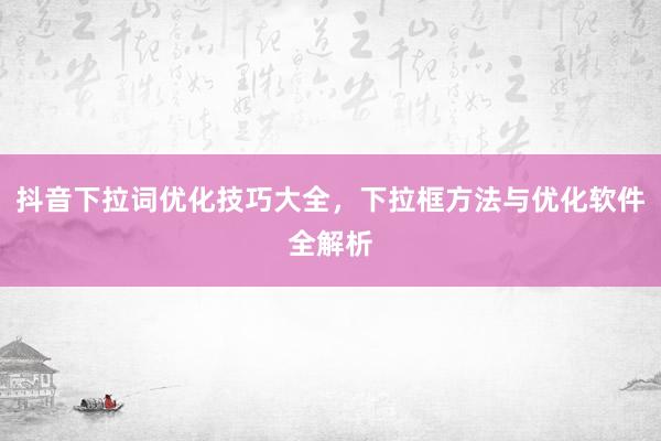 抖音下拉词优化技巧大全，下拉框方法与优化软件全解析