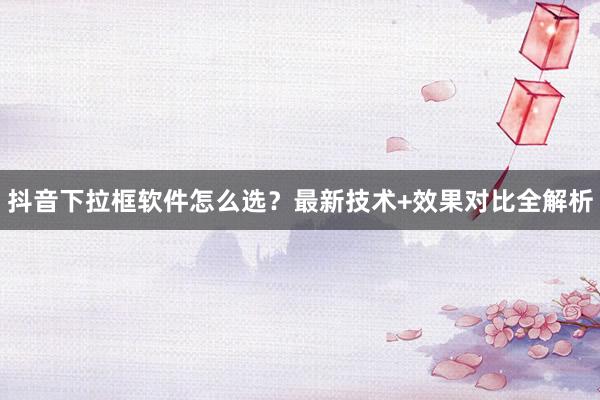 抖音下拉框软件怎么选？最新技术+效果对比全解析