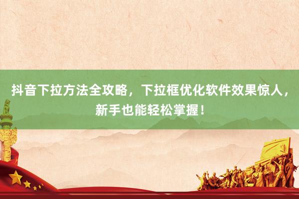 抖音下拉方法全攻略，下拉框优化软件效果惊人，新手也能轻松掌握！