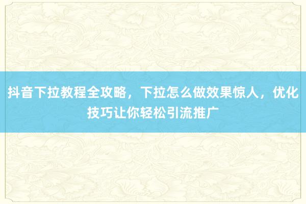 抖音下拉教程全攻略，下拉怎么做效果惊人，优化技巧让你轻松引流推广