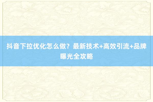 抖音下拉优化怎么做？最新技术+高效引流+品牌曝光全攻略