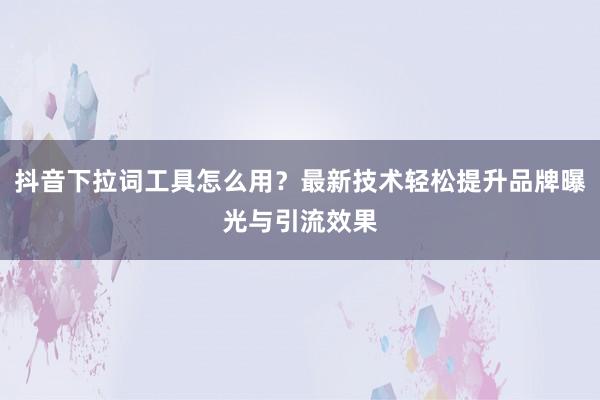 抖音下拉词工具怎么用？最新技术轻松提升品牌曝光与引流效果