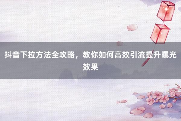 抖音下拉方法全攻略，教你如何高效引流提升曝光效果