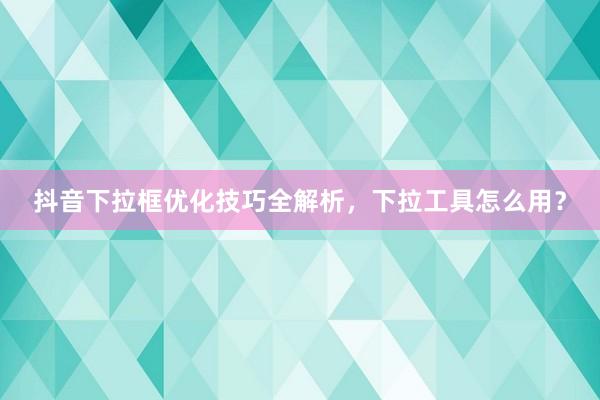 抖音下拉框优化技巧全解析，下拉工具怎么用？