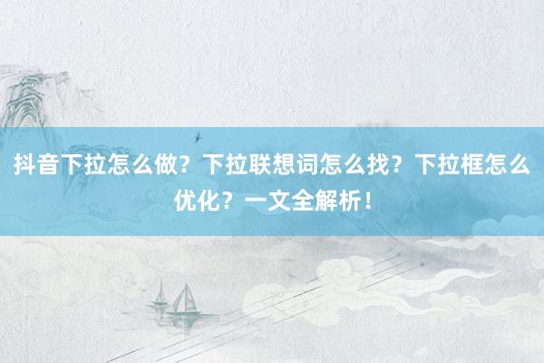 抖音下拉怎么做？下拉联想词怎么找？下拉框怎么优化？一文全解析！