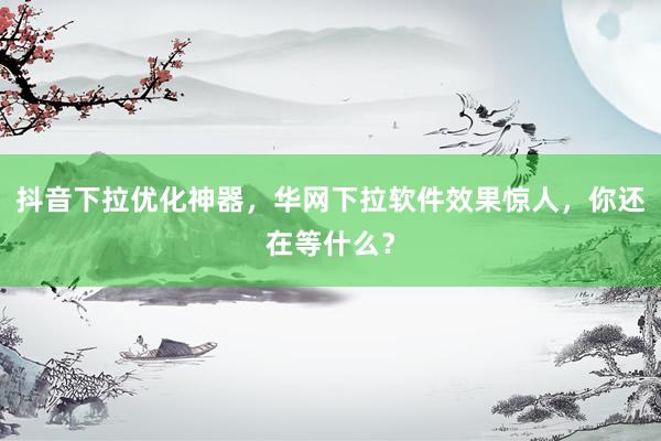 抖音下拉优化神器，华网下拉软件效果惊人，你还在等什么？