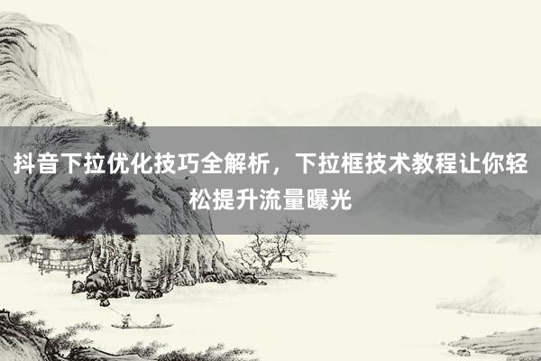 抖音下拉优化技巧全解析，下拉框技术教程让你轻松提升流量曝光
