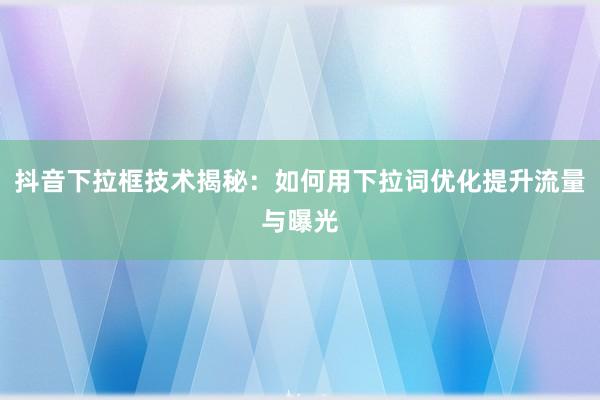 抖音下拉框技术揭秘：如何用下拉词优化提升流量与曝光