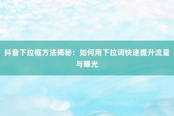 抖音下拉框方法揭秘：如何用下拉词快速提升流量与曝光