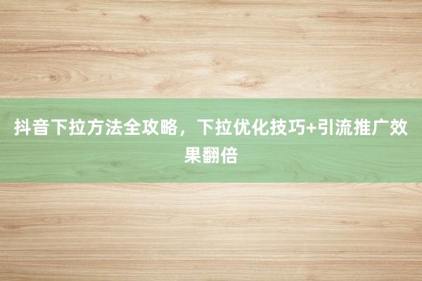 抖音下拉方法全攻略，下拉优化技巧+引流推广效果翻倍
