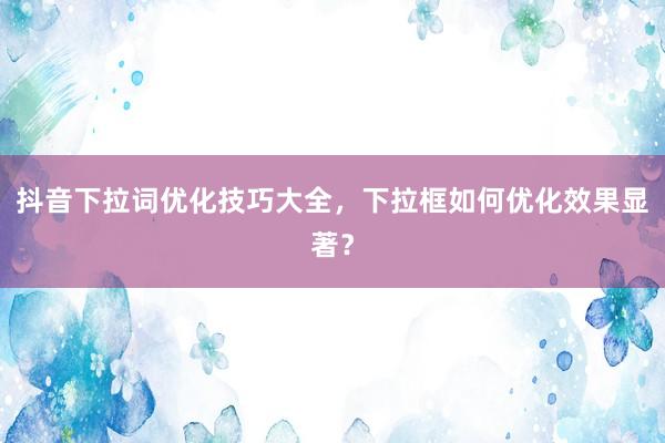 抖音下拉词优化技巧大全，下拉框如何优化效果显著？