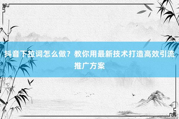 抖音下拉词怎么做？教你用最新技术打造高效引流推广方案