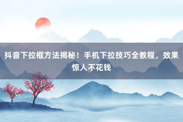 抖音下拉框方法揭秘！手机下拉技巧全教程，效果惊人不花钱