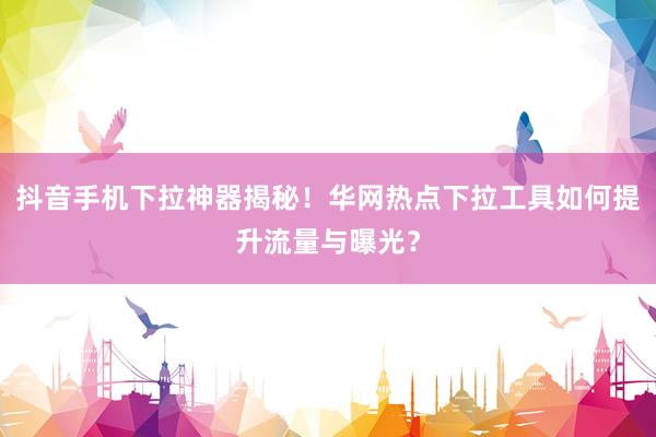 抖音手机下拉神器揭秘！华网热点下拉工具如何提升流量与曝光？