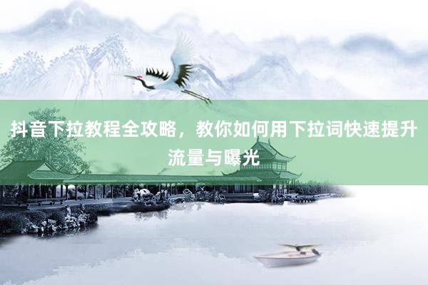 抖音下拉教程全攻略，教你如何用下拉词快速提升流量与曝光