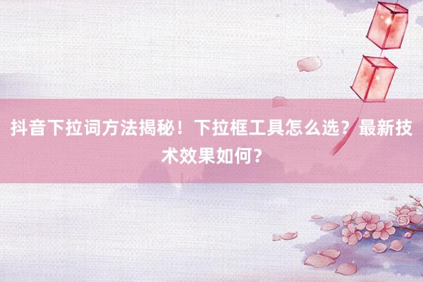 抖音下拉词方法揭秘！下拉框工具怎么选？最新技术效果如何？