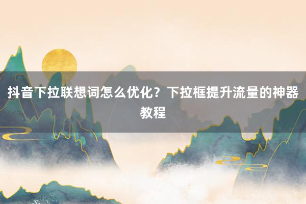抖音下拉联想词怎么优化？下拉框提升流量的神器教程
