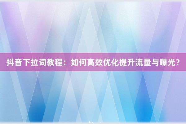 抖音下拉词教程：如何高效优化提升流量与曝光？