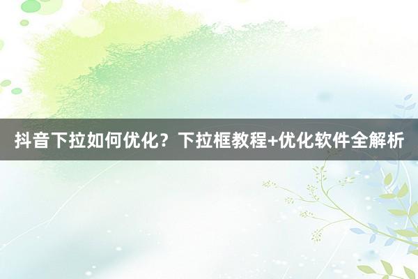 抖音下拉如何优化？下拉框教程+优化软件全解析