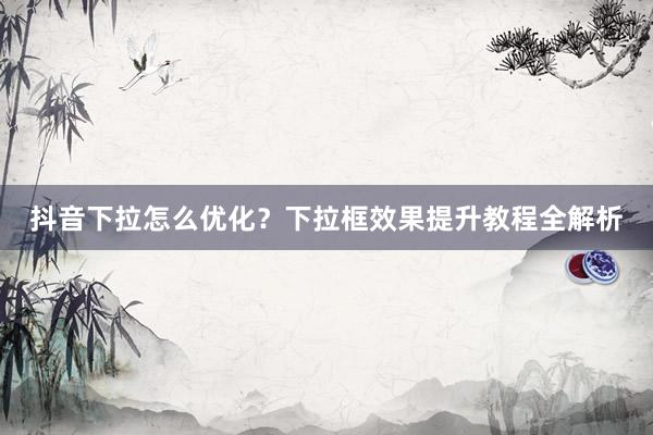 抖音下拉怎么优化？下拉框效果提升教程全解析