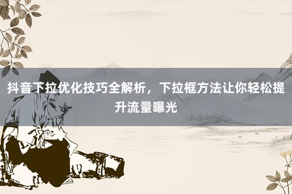 抖音下拉优化技巧全解析，下拉框方法让你轻松提升流量曝光