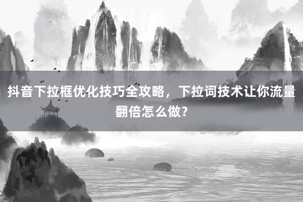 抖音下拉框优化技巧全攻略，下拉词技术让你流量翻倍怎么做？