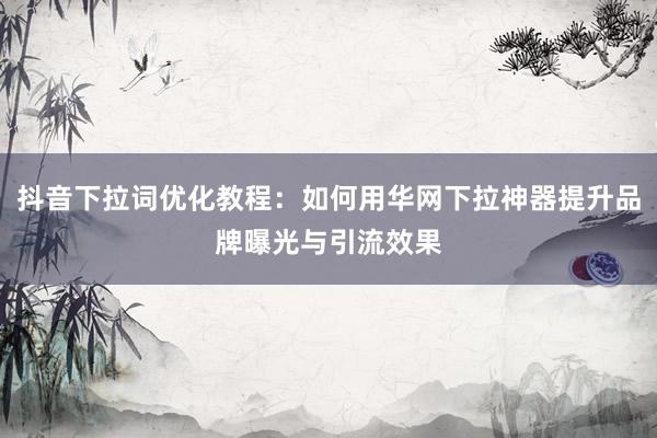 抖音下拉词优化教程：如何用华网下拉神器提升品牌曝光与引流效果
