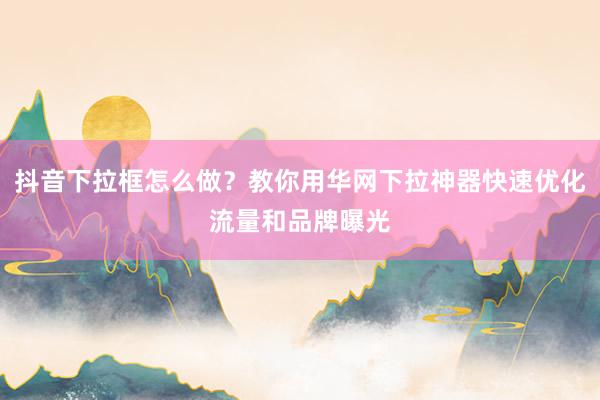 抖音下拉框怎么做？教你用华网下拉神器快速优化流量和品牌曝光