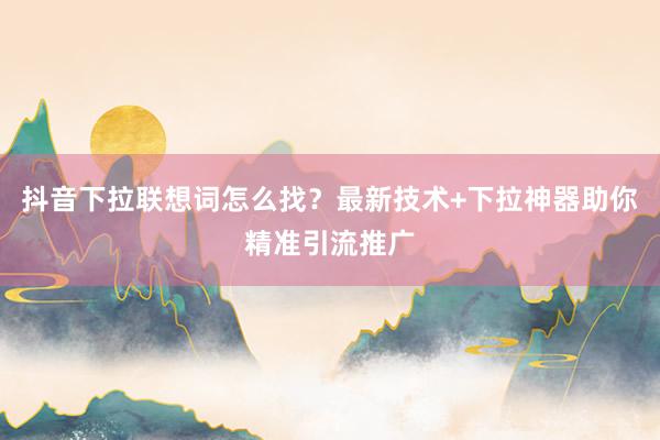 抖音下拉联想词怎么找？最新技术+下拉神器助你精准引流推广