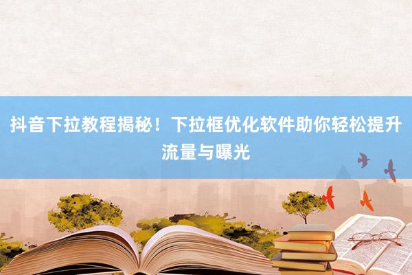 抖音下拉教程揭秘！下拉框优化软件助你轻松提升流量与曝光