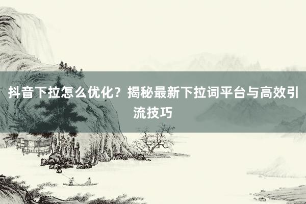 抖音下拉怎么优化？揭秘最新下拉词平台与高效引流技巧