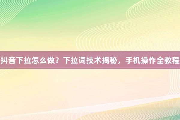 抖音下拉怎么做？下拉词技术揭秘，手机操作全教程