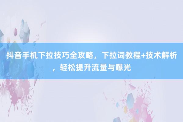 抖音手机下拉技巧全攻略，下拉词教程+技术解析，轻松提升流量与曝光