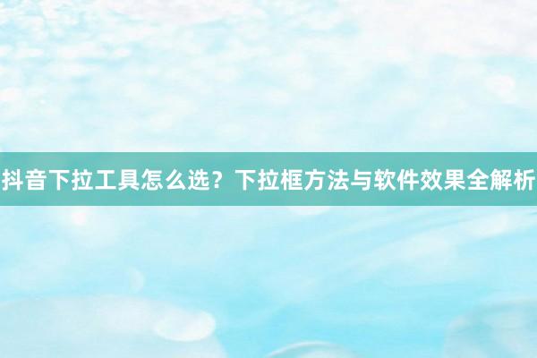 抖音下拉工具怎么选？下拉框方法与软件效果全解析