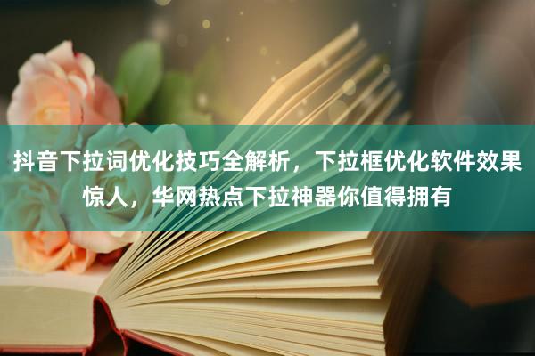 抖音下拉词优化技巧全解析，下拉框优化软件效果惊人，华网热点下拉神器你值得拥有