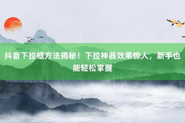 抖音下拉框方法揭秘！下拉神器效果惊人，新手也能轻松掌握