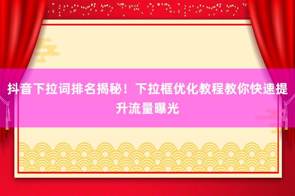 抖音下拉词排名揭秘！下拉框优化教程教你快速提升流量曝光
