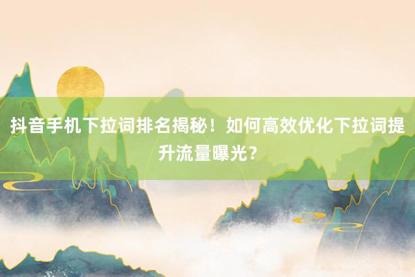 抖音手机下拉词排名揭秘！如何高效优化下拉词提升流量曝光？